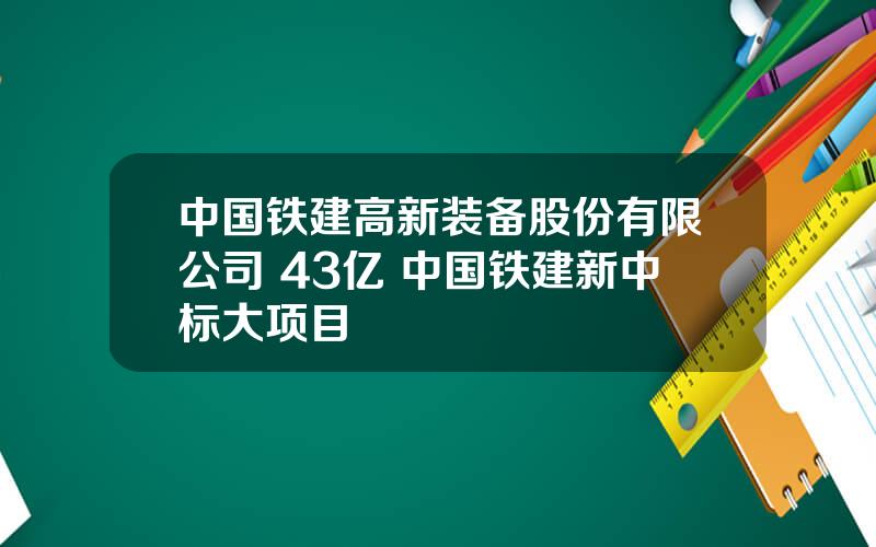 中国铁建高新装备股份有限公司 43亿 中国铁建新中标大项目